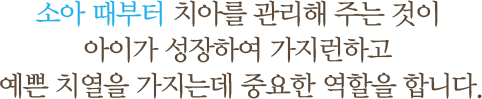 소아 때부터 치아를 관리해 주는 것이 아이가 성장하여 가지런하고 예쁜 치열을 가지는데 중요한 역할을 합니다.